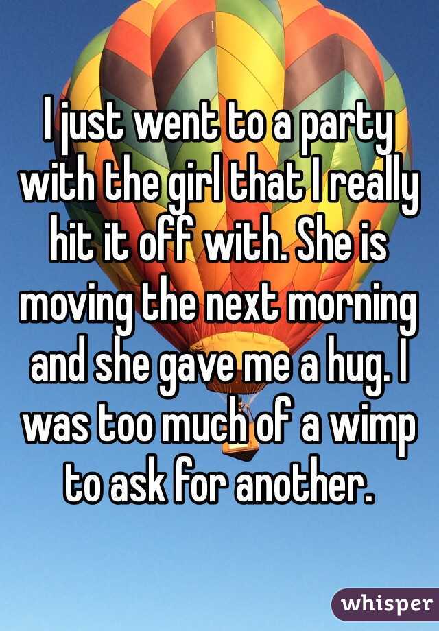 I just went to a party with the girl that I really hit it off with. She is moving the next morning and she gave me a hug. I was too much of a wimp to ask for another.