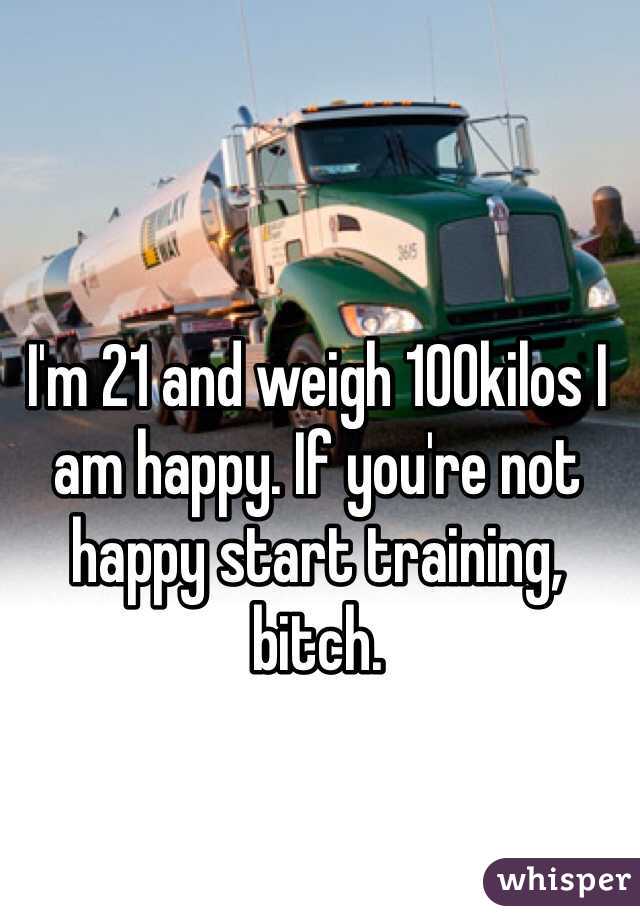 I'm 21 and weigh 100kilos I am happy. If you're not happy start training, bitch. 