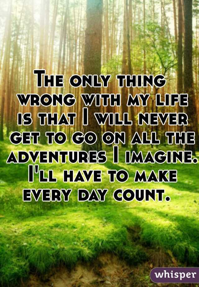 The only thing wrong with my life is that I will never get to go on all the adventures I imagine. I'll have to make every day count.  
