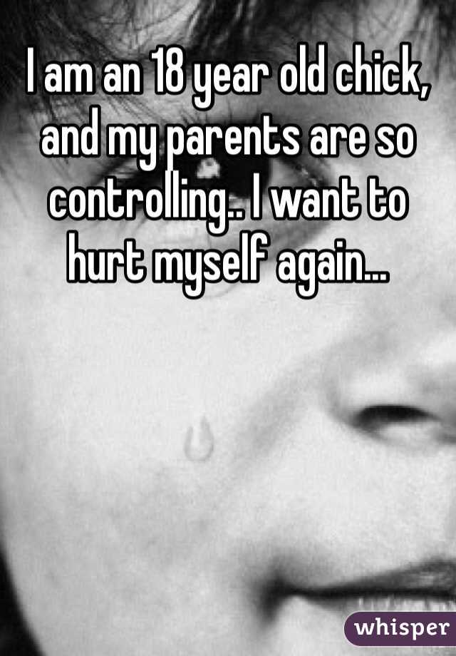 I am an 18 year old chick, and my parents are so controlling.. I want to hurt myself again...