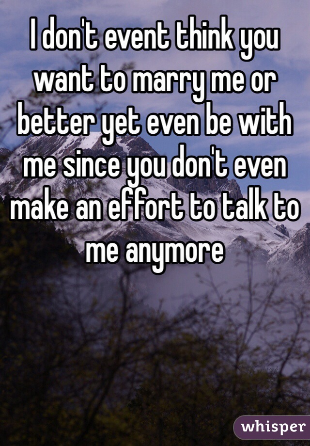 I don't event think you want to marry me or better yet even be with me since you don't even make an effort to talk to me anymore 
