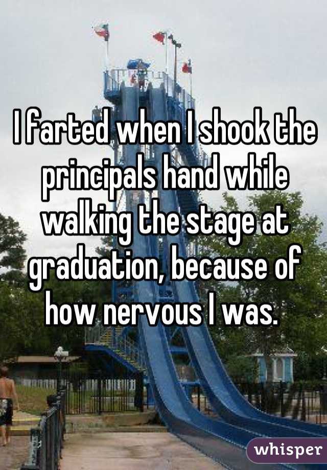 I farted when I shook the principals hand while walking the stage at graduation, because of how nervous I was. 