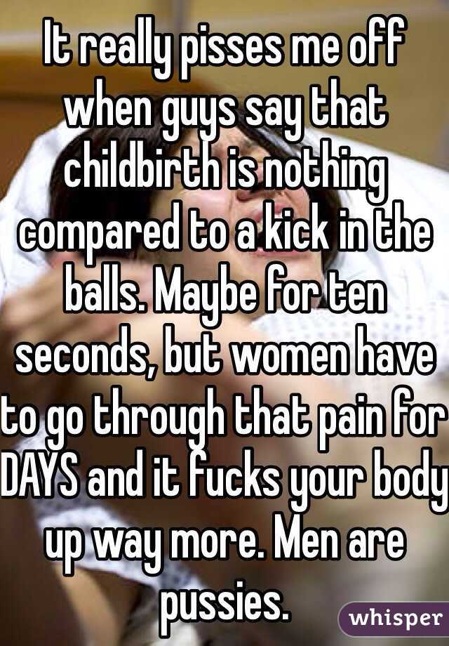 It really pisses me off when guys say that childbirth is nothing compared to a kick in the balls. Maybe for ten seconds, but women have to go through that pain for DAYS and it fucks your body up way more. Men are pussies.