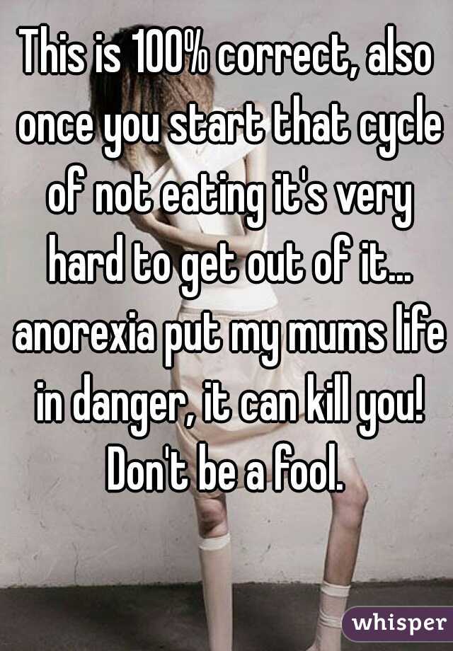 This is 100% correct, also once you start that cycle of not eating it's very hard to get out of it... anorexia put my mums life in danger, it can kill you! Don't be a fool. 