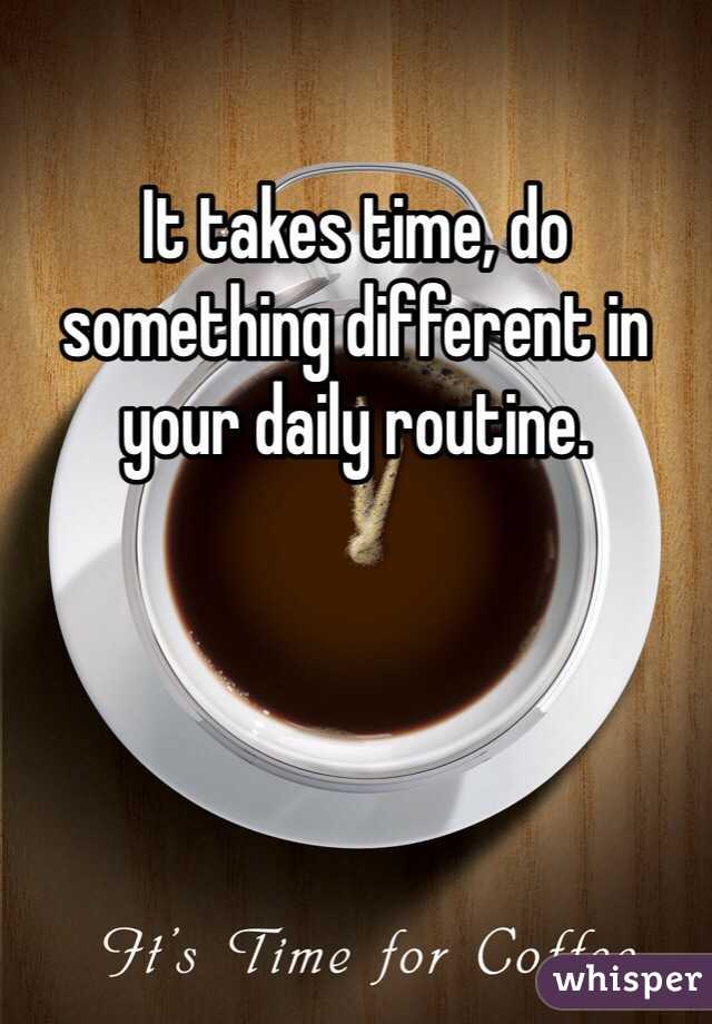 It takes time, do something different in your daily routine.