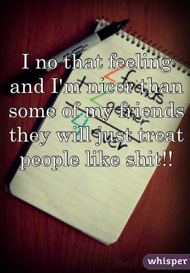 I no that feeling and I'm nicer than some of my friends they will just treat people like shit!! 
