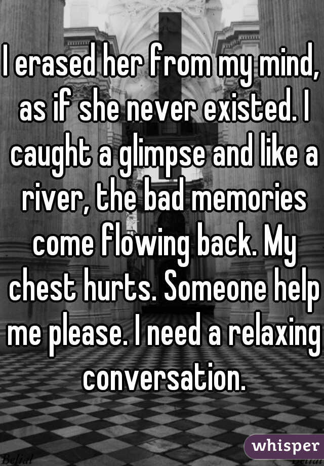 I erased her from my mind, as if she never existed. I caught a glimpse and like a river, the bad memories come flowing back. My chest hurts. Someone help me please. I need a relaxing conversation.
