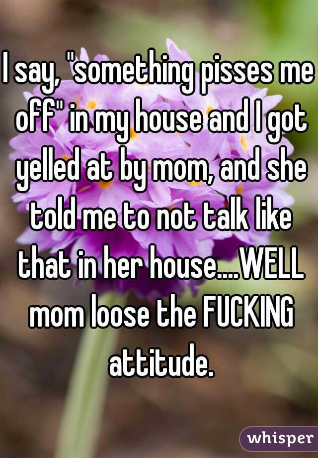 I say, "something pisses me off" in my house and I got yelled at by mom, and she told me to not talk like that in her house....WELL mom loose the FUCKING attitude.