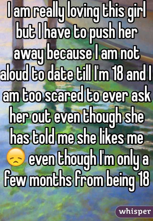 I am really loving this girl but I have to push her away because I am not aloud to date till I'm 18 and I am too scared to ever ask her out even though she has told me she likes me 😞 even though I'm only a few months from being 18