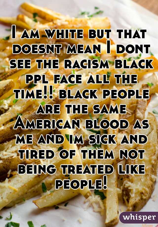 I am white but that doesnt mean I dont see the racism black ppl face all the time!! black people are the same American blood as me and im sick and tired of them not being treated like people!