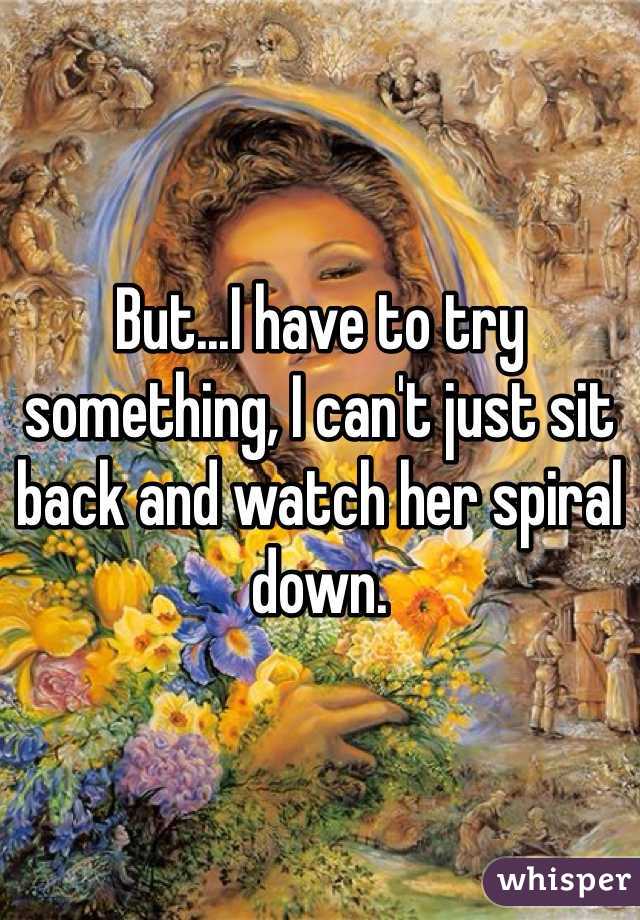 But...I have to try something, I can't just sit back and watch her spiral down. 
