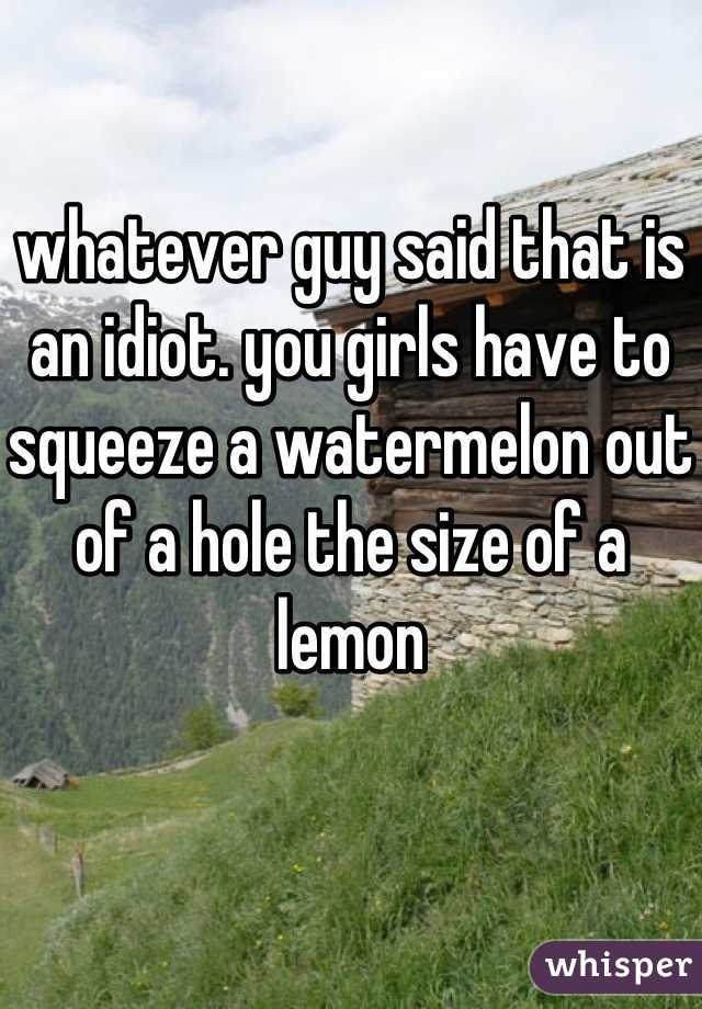 whatever guy said that is an idiot. you girls have to squeeze a watermelon out of a hole the size of a lemon