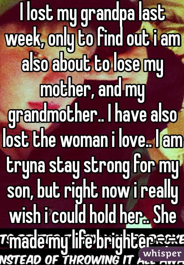 I lost my grandpa last week, only to find out i am also about to lose my mother, and my grandmother.. I have also lost the woman i love.. I am tryna stay strong for my son, but right now i really wish i could hold her.. She made my life brighter -.- 