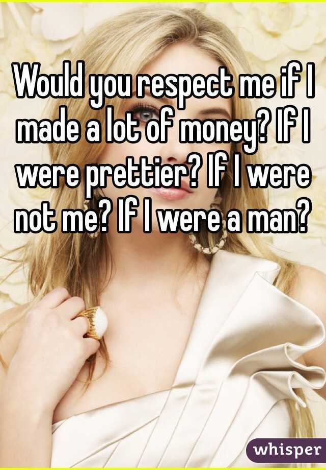 Would you respect me if I made a lot of money? If I were prettier? If I were not me? If I were a man?