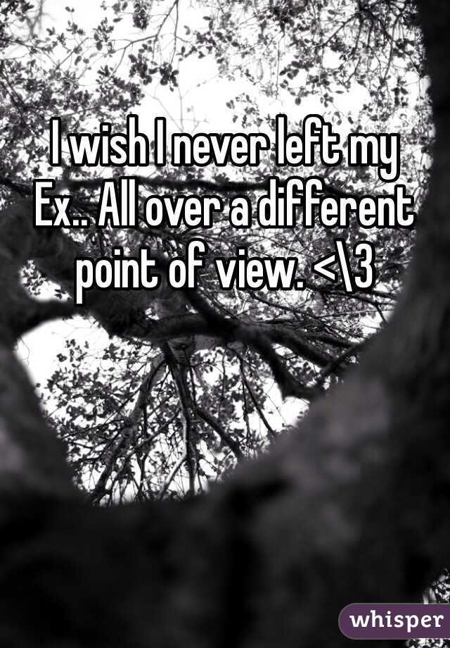 I wish I never left my
Ex.. All over a different point of view. <\3