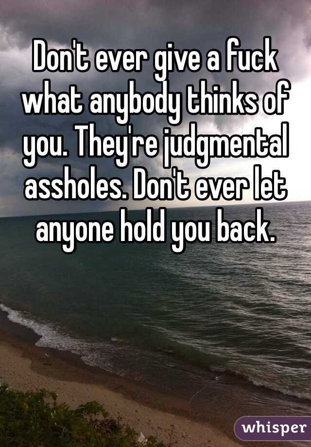 Don't ever give a fuck what anybody thinks of you. They're judgmental assholes. Don't ever let anyone hold you back.