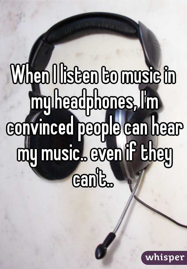 When I listen to music in my headphones, I'm convinced people can hear my music.. even if they can't.. 