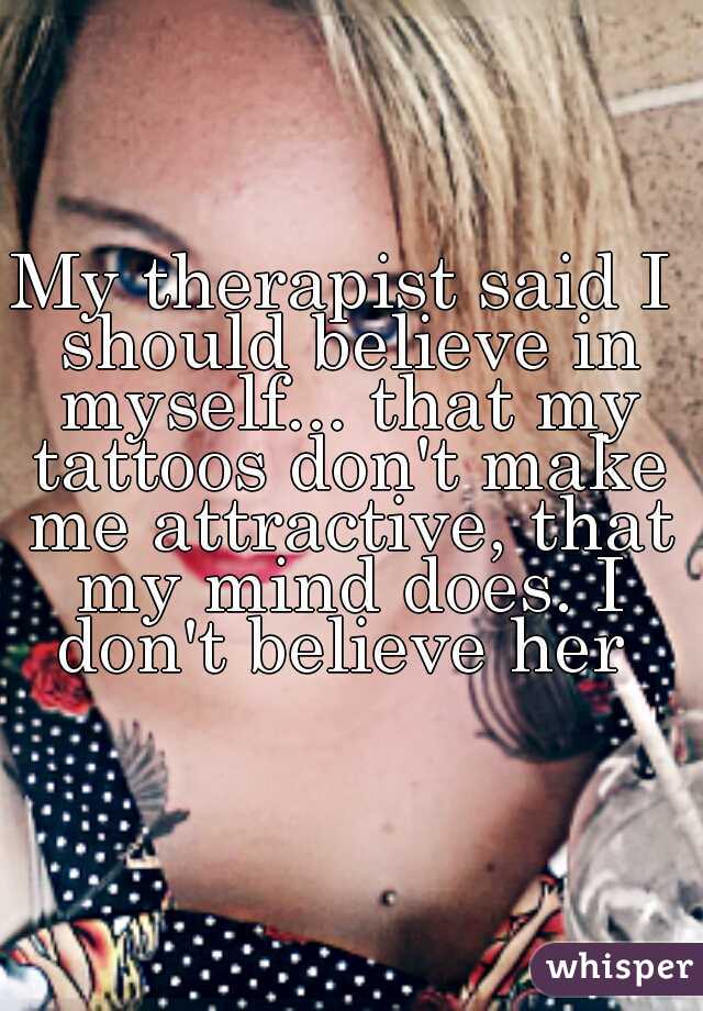 My therapist said I should believe in myself... that my tattoos don't make me attractive, that my mind does. I don't believe her 