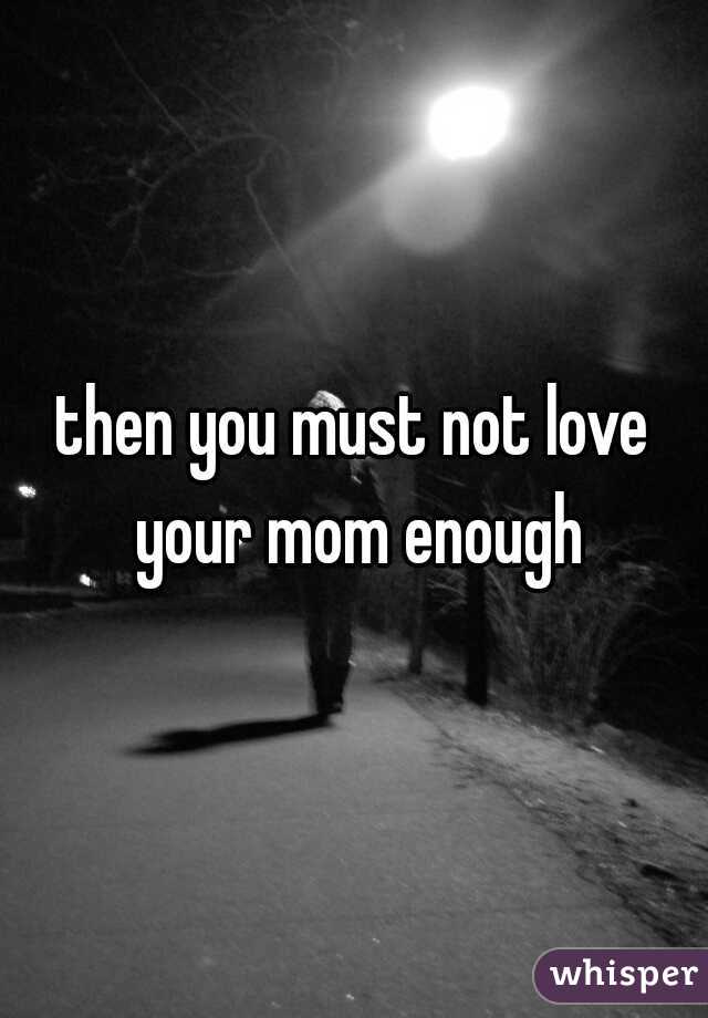 then you must not love your mom enough