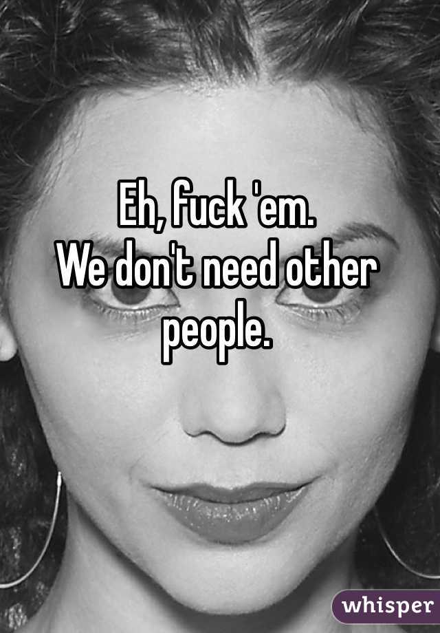 Eh, fuck 'em. 
We don't need other people. 