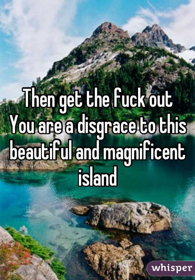 Then get the fuck out
You are a disgrace to this beautiful and magnificent island
