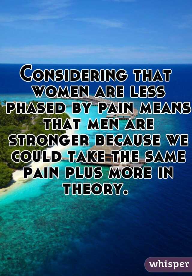 Considering that women are less phased by pain means that men are stronger because we could take the same pain plus more in theory. 