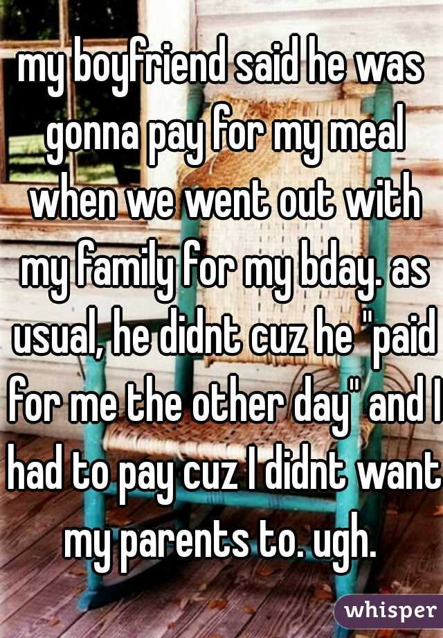 my boyfriend said he was gonna pay for my meal when we went out with my family for my bday. as usual, he didnt cuz he "paid for me the other day" and I had to pay cuz I didnt want my parents to. ugh. 