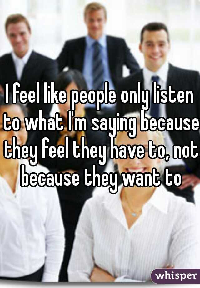 I feel like people only listen to what I'm saying because they feel they have to, not because they want to