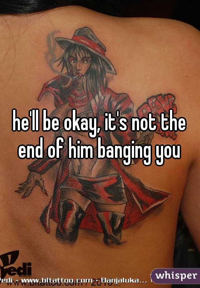he'll be okay, it's not the end of him banging you 