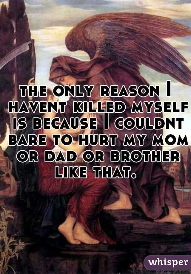 the only reason I havent killed myself is because I couldnt bare to hurt my mom or dad or brother like that. 