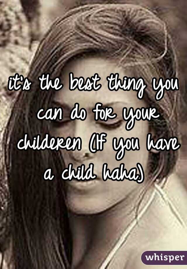 it's the best thing you can do for your childeren (If you have a child haha) 
