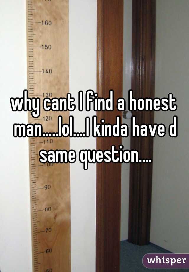 why cant I find a honest man.....lol....I kinda have d same question....