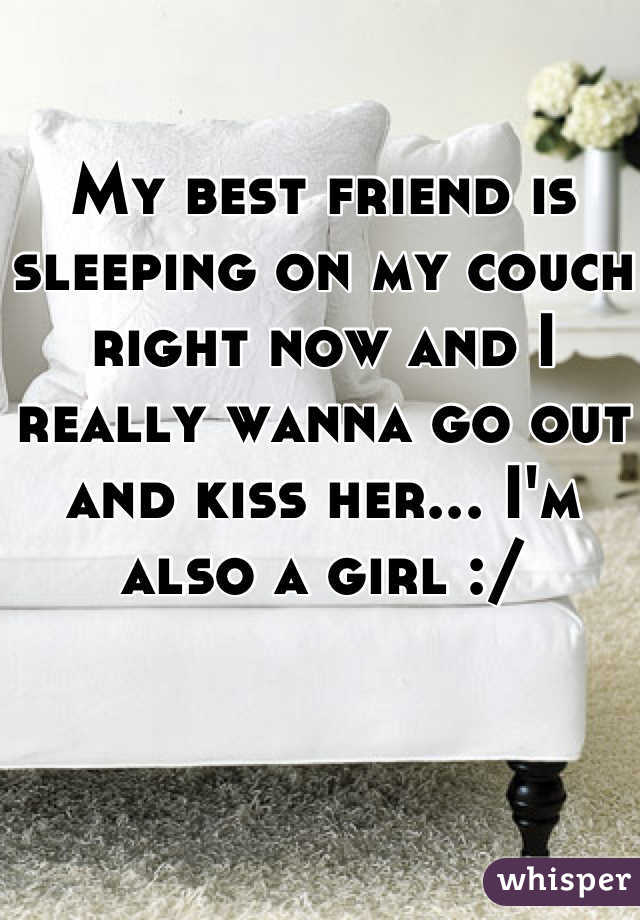 My best friend is sleeping on my couch right now and I really wanna go out and kiss her... I'm also a girl :/