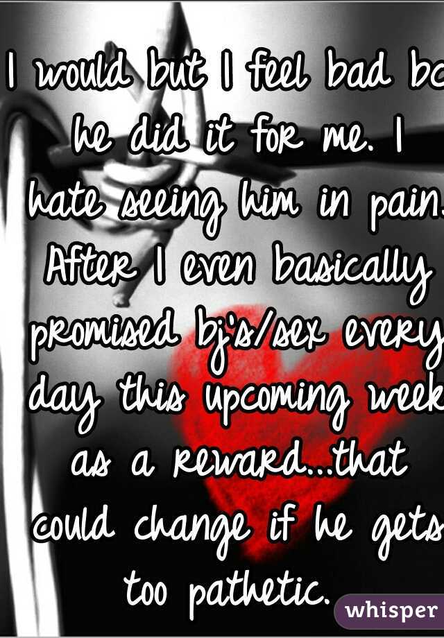 I would but I feel bad bc he did it for me. I hate seeing him in pain. After I even basically promised bj's/sex every day this upcoming week as a reward...that could change if he gets too pathetic. 