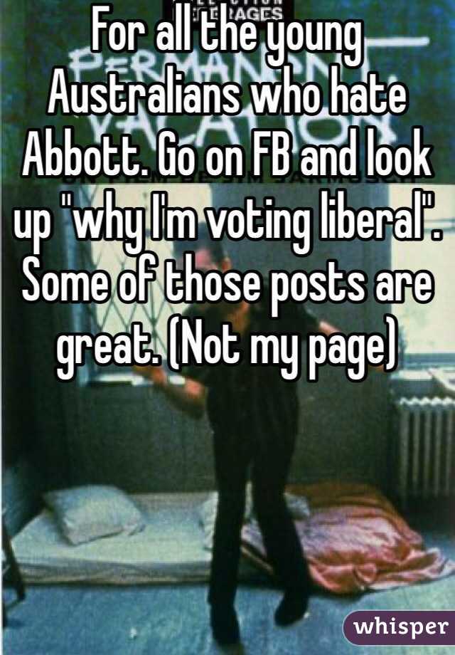 For all the young Australians who hate Abbott. Go on FB and look up "why I'm voting liberal". Some of those posts are great. (Not my page)