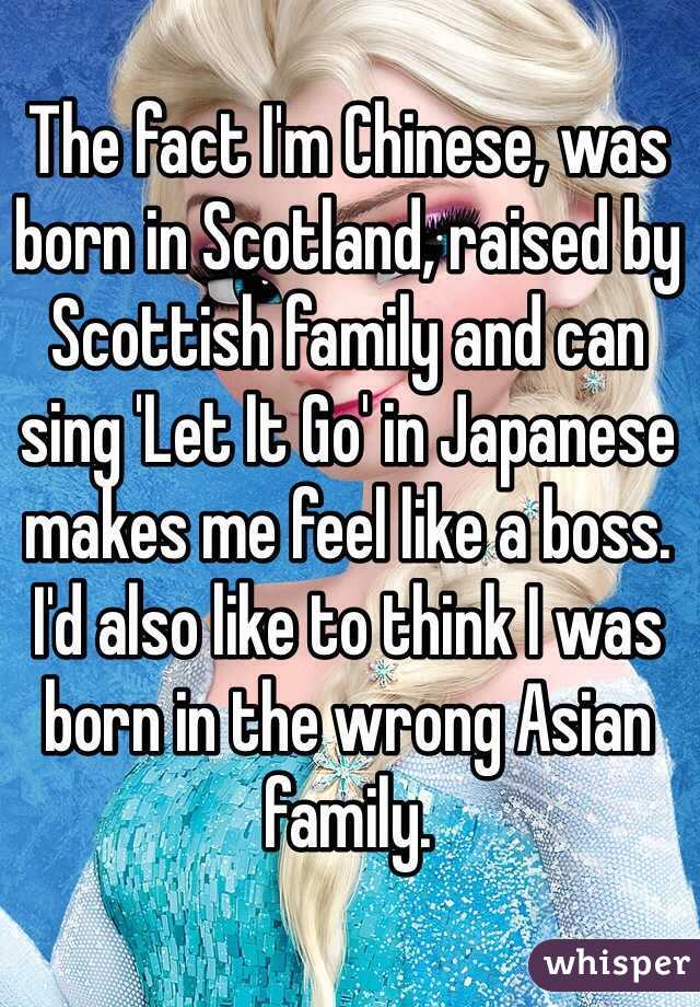 The fact I'm Chinese, was born in Scotland, raised by Scottish family and can sing 'Let It Go' in Japanese makes me feel like a boss. I'd also like to think I was born in the wrong Asian family.