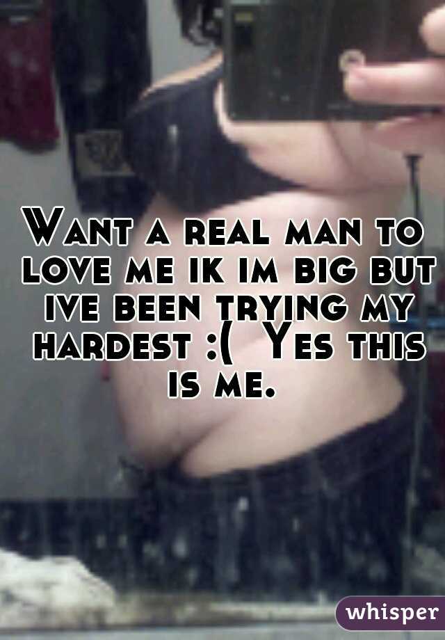 Want a real man to love me ik im big but ive been trying my hardest :(  Yes this is me. 