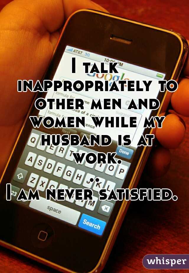 I talk inappropriately to other men and women while my husband is at work...

I am never satisfied.  