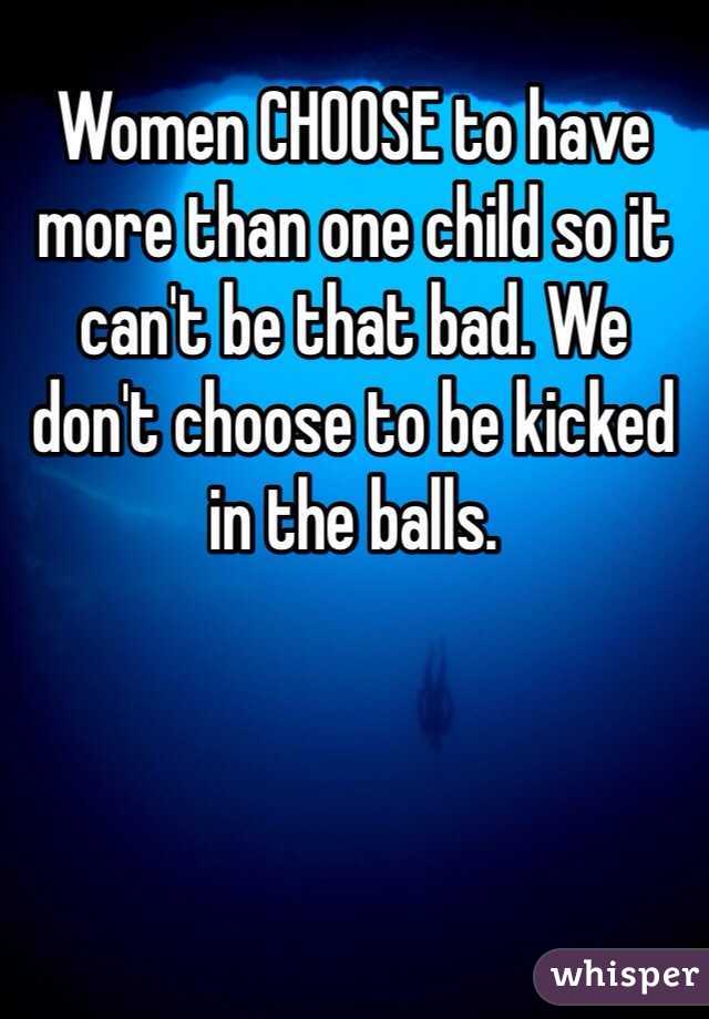 Women CHOOSE to have more than one child so it can't be that bad. We don't choose to be kicked in the balls.