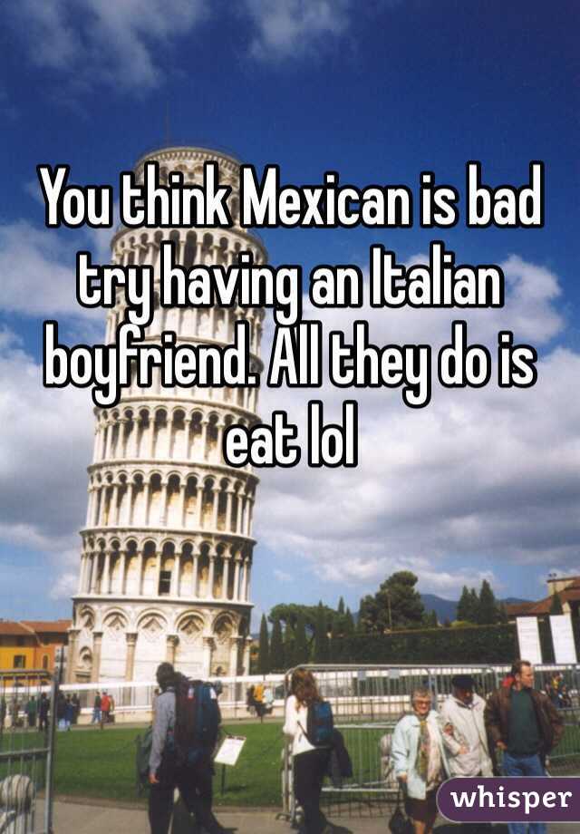 You think Mexican is bad try having an Italian boyfriend. All they do is eat lol