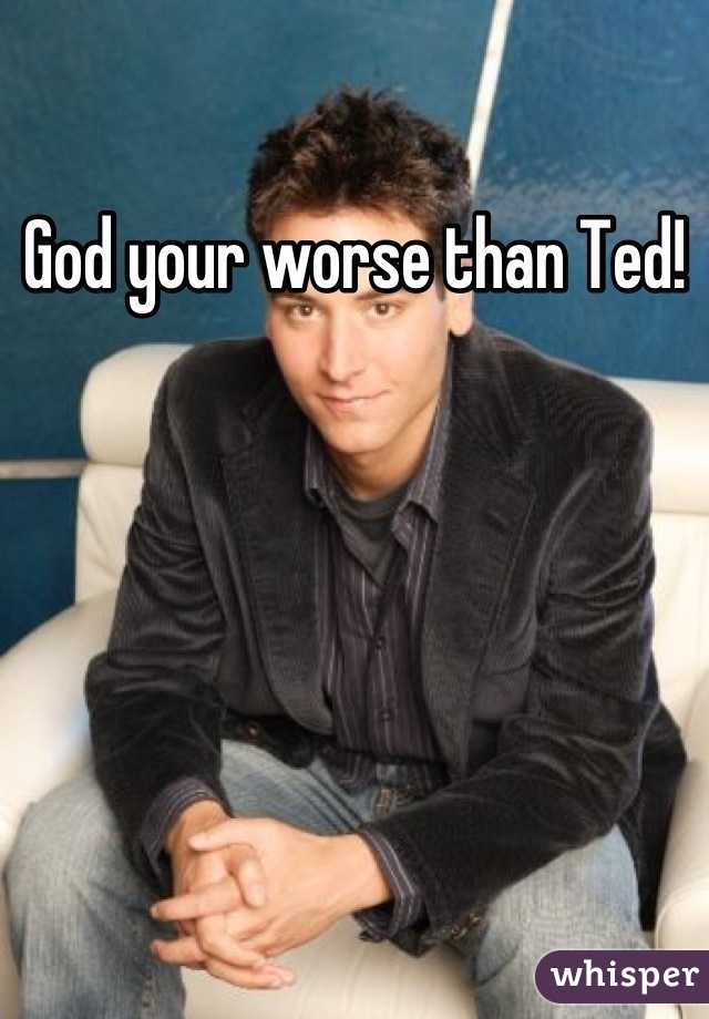 God your worse than Ted!