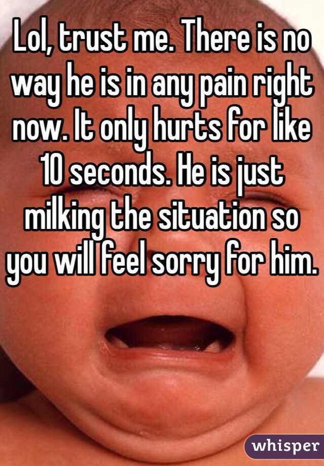 Lol, trust me. There is no way he is in any pain right now. It only hurts for like 10 seconds. He is just milking the situation so you will feel sorry for him.