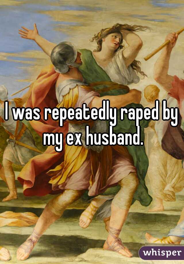 I was repeatedly raped by my ex husband.