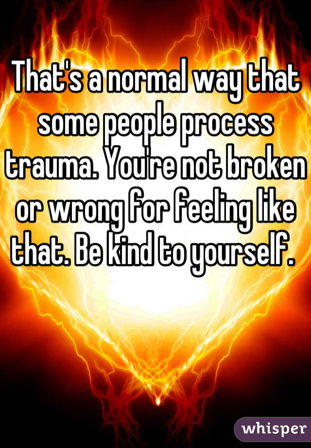 That's a normal way that some people process trauma. You're not broken or wrong for feeling like that. Be kind to yourself. 