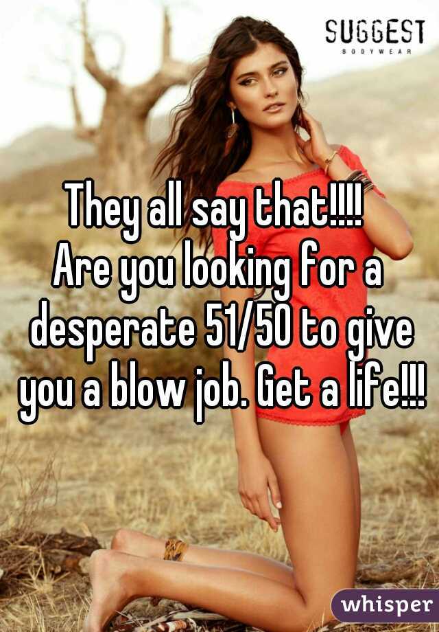 They all say that!!!! 
Are you looking for a desperate 51/50 to give you a blow job. Get a life!!!