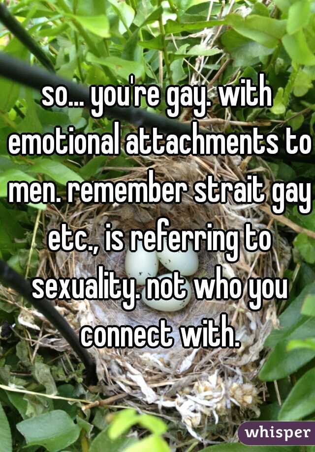 so... you're gay. with emotional attachments to men. remember strait gay etc., is referring to sexuality. not who you connect with.