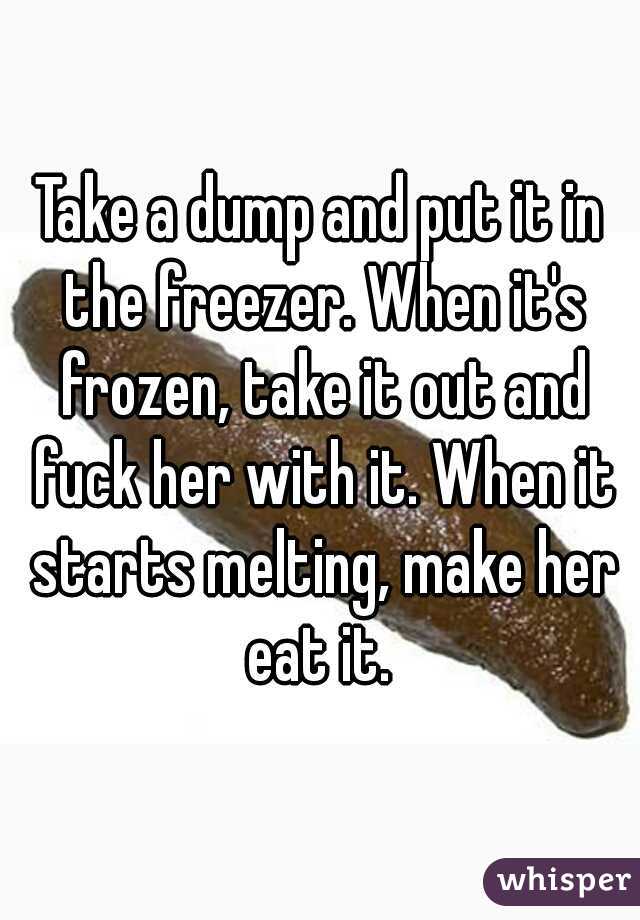 Take a dump and put it in the freezer. When it's frozen, take it out and fuck her with it. When it starts melting, make her eat it. 