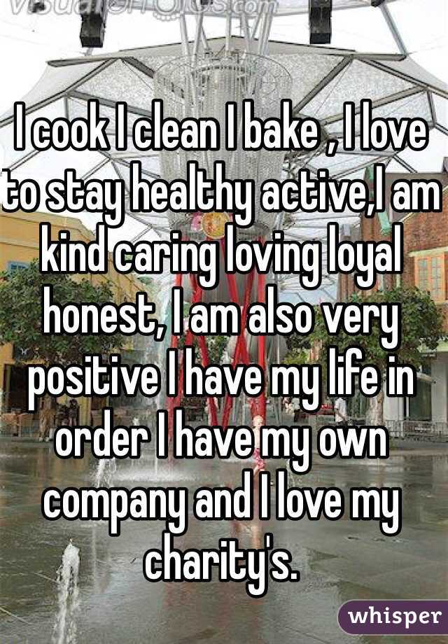 I cook I clean I bake , I love to stay healthy active,I am kind caring loving loyal honest, I am also very positive I have my life in order I have my own company and I love my charity's. 