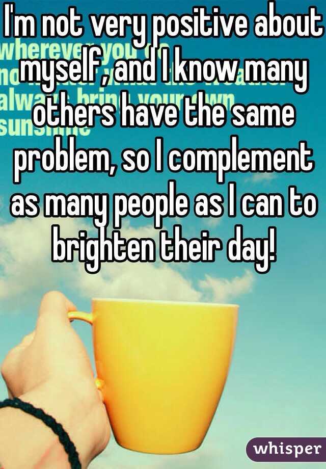 I'm not very positive about myself, and I know many others have the same problem, so I complement as many people as I can to brighten their day!