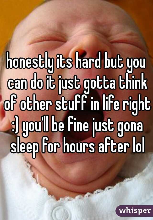 honestly its hard but you can do it just gotta think of other stuff in life right :) you'll be fine just gona sleep for hours after lol
